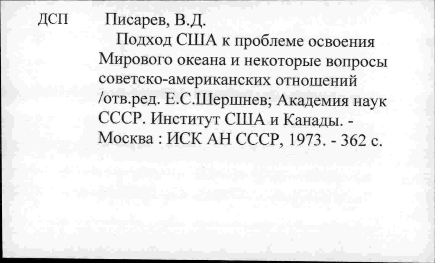 ﻿ДСП
Писарев, В.Д.
Подход США к проблеме освоения Мирового океана и некоторые вопросы советско-американских отношений /отв.ред. Е.С.Шершнев; Академия наук СССР. Институт США и Канады. -Москва : ИСК АН СССР, 1973. - 362 с.